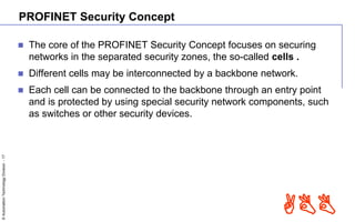 ©AutomationTechnologyDivision-17
ABB
PROFINET Security Concept
 The core of the PROFINET Security Concept focuses on securing
networks in the separated security zones, the so-called cells .
 Different cells may be interconnected by a backbone network.
 Each cell can be connected to the backbone through an entry point
and is protected by using special security network components, such
as switches or other security devices.
 