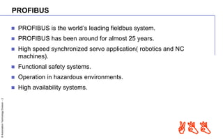 ©AutomationTechnologyDivision-2
ABB
PROFIBUS
 PROFIBUS is the world’s leading fieldbus system.
 PROFIBUS has been around for almost 25 years.
 High speed synchronized servo application( robotics and NC
machines).
 Functional safety systems.
 Operation in hazardous environments.
 High availability systems.
 