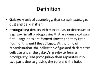 Definition Galaxy : A unit of cosmology, that contain stars, gas dust and dark matter. Protogalaxy:  density either increases or decreases in a galaxy. Small protogalaxies that are dense collapse first. Large ones are formed slower and they keep fragmenting until the collapse. At the time of recombination, the collection of gas and dark matter collapse under the galaxy's gravity to form a protogalaxy. The protogalaxy then separates into two parts due to gravity, the core and the halo. 