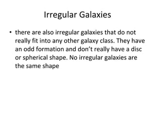 Irregular Galaxies there are also irregular galaxies that do not really fit into any other galaxy class. They have an odd formation and don’t really have a disc or spherical shape. No irregular galaxies are the same shape 
