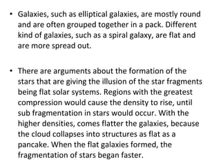 Galaxies, such as elliptical galaxies, are mostly round and are often grouped together in a pack. Different kind of galaxies, such as a spiral galaxy, are flat and are more spread out. There are arguments about the formation of the stars that are giving the illusion of the star fragments being flat solar systems. Regions with the greatest compression would cause the density to rise, until sub fragmentation in stars would occur. With the higher densities, comes flatter the galaxies, because the cloud collapses into structures as flat as a pancake. When the flat galaxies formed, the fragmentation of stars began faster. 