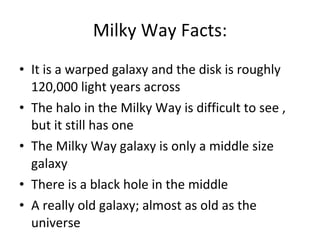 Milky Way Facts: It is a warped galaxy and the disk is roughly 120,000 light years across The halo in the Milky Way is difficult to see , but it still has one The Milky Way galaxy is only a middle size galaxy There is a black hole in the middle A really old galaxy; almost as old as the universe 