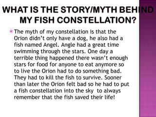 The myth of my constellation is that the Orion didn’t only have a dog, he also had a fish named Angel. Angle had a great time swimming through the stars. One day a terrible thing happened there wasn’t enough stars for food for anyone to eat anymore so to live the Orion had to do something bad. They had to kill the fish to survive. Sooner than later the Orion felt bad so he had to put a fish constellation into the sky  to always remember that the fish saved their life! 