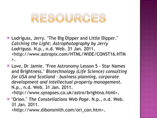 Lodriguss, Jerry. "The Big Dipper and Little Dipper."  Catching the Light: Astrophotography by Jerry Lodriguss . N.p., n.d. Web. 31 Jan. 2011. <http://www.astropix.com/HTML/WIDE/CONST16.HTM>.  Love, Dr Jamie. "Free Astronomy Lesson 5 - Star Names and Brightness."  Biotechnology (Life Science) consulting for USA and Scotland - business planning, corporate development and intellectual property management . N.p., n.d. Web. 31 Jan. 2011. <http://www.synapses.co.uk/astro/brightna.html>.  "Orion."  The Constellations Web Page . N.p., n.d. Web. 31 Jan. 2011. <http://www.dibonsmith.com/ori_con.htm>.  
