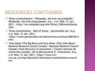 "Orion (constellation) - Wikipedia, the free encyclopedia."  Wikipedia, the free encyclopedia . N.p., n.d. Web. 31 Jan. 2011. <http://en.wikipedia.org/wiki/Orion_%28constellation%29>.  "Orion Constellation - Belt of Venus."  perezmedia.net . N.p., n.d. Web. 31 Jan. 2011. <http://www.perezmedia.net/beltofvenus/archives/000336.html>.  "Ursa Major (The Big Bear) and Ursa Minor (The Little Bear) - National Research Council Canada."  National Research Council Canada: From Discovery to Innovation / Conseil national de recherches Canada : de la dÃ©couverte Ã  l'innovation . N.p., n.d. Web. 31 Jan. 2011. <http://www.nrc-cnrc.gc.ca/eng/education/astronomy/constellations/ursa.html>.  
