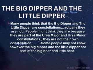Many people think that the Big Dipper and The Little Dipper are constellations…actually they are not.  People might think they are because they are part of the Ursa Major and Ursa Minor constellations., they are not their own constellation. …….Some people may not know however the big dipper and the little dipper are part of the big bear and little bear.  