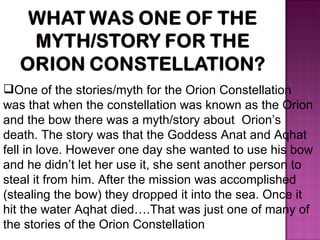 One of the stories/myth for the Orion Constellation  was that when the constellation was known as the Orion and the bow there was a myth/story about  Orion’s death. The story was that the Goddess Anat and Aqhat fell in love. However one day she wanted to use his bow and he didn’t let her use it, she sent another person to steal it from him. After the mission was accomplished (stealing the bow) they dropped it into the sea. Once it hit the water Aqhat died….That was just one of many of the stories of the Orion Constellation 