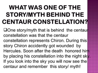 One story/myth that is behind  the centaur  constellation was that the centaur constellation represents Chiron. During this story Chiron accidently got wounded  by Hercules. Soon after the death  honored him by placing his constellation into the night sky. If you look into the sky you will now see the centaur and remember  this story/ myth!  