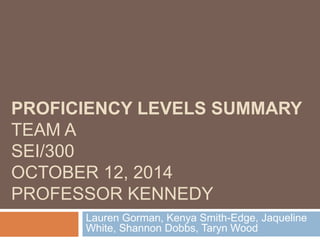 PROFICIENCY LEVELS SUMMARY 
TEAM A 
SEI/300 
OCTOBER 12, 2014 
PROFESSOR KENNEDY 
Lauren Gorman, Kenya Smith-Edge, Jaqueline 
White, Shannon Dobbs, Taryn Wood 
 