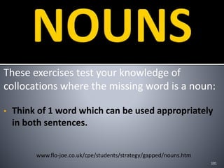 These exercises test your knowledge of
collocations where the missing word is a noun:
• Think of 1 word which can be used appropriately
in both sentences.
101
www.flo-joe.co.uk/cpe/students/strategy/gapped/nouns.htm
 