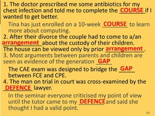 1. The doctor prescribed me some antibiotics for my
chest infection and told me to complete the ________if I
wanted to get better.
Tina has just enrolled on a 10-week ________ to learn
more about computing.
2. After their divorce the couple had to come to a/an
____________about the custody of their children.
The house can be viewed only by prior ____________.
3. Most arguments between parents and children are
seen as evidence of the generation _____
The CAE exam was designed to bridge the _____
between FCE and CPE.
4. The man on trial in court was cross-examined by the
_________ lawyer.
In the seminar everyone criticised my point of view
until the tutor came to my ________ and said she
thought I had a valid point.
102
COURSE
COURSE
arrangement
arrangement
GAP
GAP
DEFENCE
DEFENCE
 