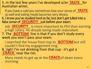 5. In the last few years I’ve developed a/an _______for
Australian wines.
Ifyouhaveacoldyousometimesloseyoursenseof_______
aswellandeatingmealsbecomesverydreary.
6.Iknowyou’vestudiedhardsofar,butdon’tgetlulledintoa
falsesenseof___________justbeforeyourexam.
Job __________ is more important to Phil than earning
a high salary. He dreads being made redundant.
7. The _________ line is that if you don’t study every
week you won’t pass your exam.
I searched the house from top to _________but still
couldn’t find my engagement ring.
8. Ugh! I’m not drinking from that cup - it’s got a
_______ near the rim.
Mary needs to get up at the ______of dawn every
morning.
103
TASTE
TASTE
SECURITY
SECURITY
BOTTOM
BOTTOM
CRACK
CRACK
 