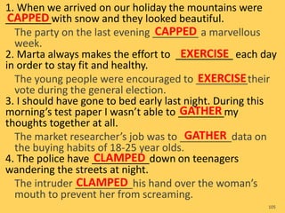 1. When we arrived on our holiday the mountains were
________with snow and they looked beautiful.
The party on the last evening ________ a marvellous
week.
2. Marta always makes the effort to __________ each day
in order to stay fit and healthy.
The young people were encouraged to _________their
vote during the general election.
3. I should have gone to bed early last night. During this
morning’s test paper I wasn’t able to ________my
thoughts together at all.
The market researcher’s job was to _________data on
the buying habits of 18-25 year olds.
4. The police have __________down on teenagers
wandering the streets at night.
The intruder __________his hand over the woman’s
mouth to prevent her from screaming.
105
CAPPED
CAPPED
EXERCISE
EXERCISE
GATHER
GATHER
CLAMPED
CLAMPED
 