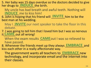5. Her baby was 15 days overdue so the doctors decided to give
her drugs to _________the birth.
My uncle has bad breath and awful teeth. Nothing will
________me to kiss him!
6. John is hoping that his friend will ________him to be the
best man at his wedding.
May I _______our next speaker to take the floor in this
debate.
7. I was going to tell him that I loved him but I was so nervous
it_______out all wrong!
When the exam results ______out I was so relieved to
have passed.
8. Whenever the friends meet up they always ___________and
kiss each other in a really affectionate way.
The government wants all teachers to __________new
technology, and incorporate email and the internet into
their classes.
106
INDUCE
INDUCE
INVITE
INVITE
CAME
CAME
EMBRACE
EMBRACE
 