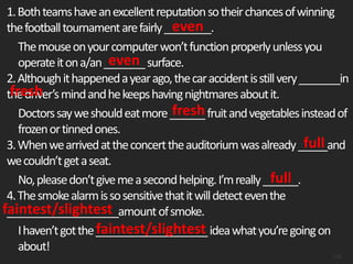 1.Bothteamshaveanexcellentreputationsotheirchancesofwinning
thefootballtournamentarefairly________.
Themouseonyourcomputerwon’tfunctionproperlyunlessyou
operateitona/an_______surface.
2.Althoughithappenedayearago,thecaraccidentisstillvery_______in
thedriver’smindandhekeepshavingnightmaresaboutit.
Doctorssayweshouldeatmore______fruitandvegetablesinsteadof
frozenortinnedones.
3.Whenwearrivedattheconcerttheauditoriumwasalready_____and
wecouldn’tgetaseat.
No,pleasedon’tgivemeasecondhelping.I’mreally______.
4.Thesmokealarmissosensitivethatitwilldetecteventhe
___________________amountofsmoke.
Ihaven’tgotthe___________________ideawhatyou’regoingon
about!
108
even
even
fresh
fresh
full
full
faintest/slightest
faintest/slightest
 