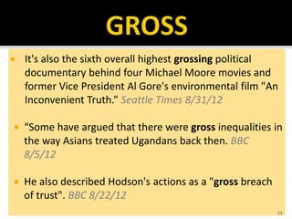  It's also the sixth overall highest grossing political
documentary behind four Michael Moore movies and
former Vice President Al Gore's environmental film "An
Inconvenient Truth.” Seattle Times 8/31/12
 “Some have argued that there were gross inequalities in
the way Asians treated Ugandans back then. BBC
8/5/12
 He also described Hodson's actions as a "gross breach
of trust". BBC 8/22/12
11
 