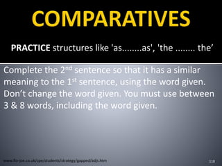 PRACTICE structures like 'as........as', 'the ........ the’
Complete the 2nd sentence so that it has a similar
meaning to the 1st sentence, using the word given.
Don’t change the word given. You must use between
3 & 8 words, including the word given.
110www.flo-joe.co.uk/cpe/students/strategy/gapped/adjs.htm
 