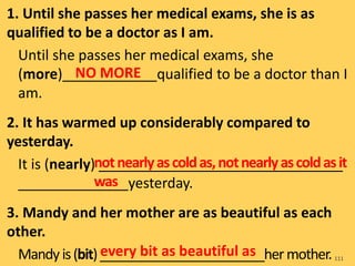 1. Until she passes her medical exams, she is as
qualified to be a doctor as I am.
Until she passes her medical exams, she
(more)____________qualified to be a doctor than I
am.
2. It has warmed up considerably compared to
yesterday.
It is (nearly) _______________________________
______________yesterday.
3. Mandy and her mother are as beautiful as each
other.
Mandyis(bit)_______________________hermother.111
NO MORE
notnearlyascoldas,notnearlyascoldasit
was
every bit as beautiful as
 