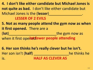 4. I don’t like either candidate but Michael Jones is
not quite as bad. I don’t like either candidate but
Michael Jones is the (lesser)________________.
5. Not as many people attend the gym now as when
it first opened. There are a
(lot)_______________________the gym now as
when it first opened.
6. Her son thinks he’s really clever but he isn’t.
Her son isn’t (half) _________________he thinks he
is.
112
LESSER OF 2 EVILS
lot fewer people attending
HALF AS CLEVER AS
 