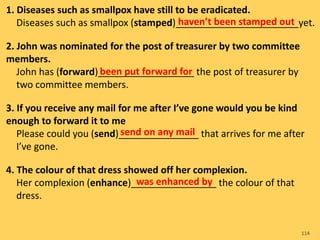 1. Diseases such as smallpox have still to be eradicated.
Diseases such as smallpox (stamped)_______________________yet.
2. John was nominated for the post of treasurer by two committee
members.
John has (forward)__________________ the post of treasurer by
two committee members.
3. If you receive any mail for me after I’ve gone would you be kind
enough to forward it to me
Please could you (send)_______________ that arrives for me after
I’ve gone.
4. The colour of that dress showed off her complexion.
Her complexion (enhance)________________ the colour of that
dress.
114
haven’t been stamped out
been put forward for
send on any mail
was enhanced by
 