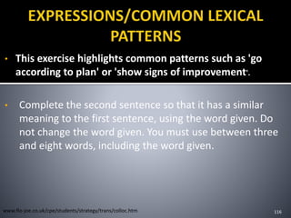 • This exercise highlights common patterns such as 'go
according to plan' or 'show signs of improvement'.
• Complete the second sentence so that it has a similar
meaning to the first sentence, using the word given. Do
not change the word given. You must use between three
and eight words, including the word given.
116www.flo-joe.co.uk/cpe/students/strategy/trans/colloc.htm
 