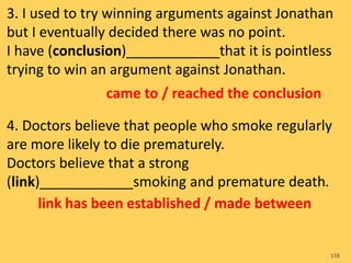 3. I used to try winning arguments against Jonathan
but I eventually decided there was no point.
I have (conclusion)____________that it is pointless
trying to win an argument against Jonathan.
4. Doctors believe that people who smoke regularly
are more likely to die prematurely.
Doctors believe that a strong
(link)____________smoking and premature death.
118
came to / reached the conclusion
link has been established / made between
 