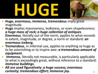  Huge, enormous, immense, tremendous imply great
magnitude.
 Huge implies massiveness, bulkiness, or even shapelessness:
a huge mass of rock; a huge collection of antiques.
Enormous, literally out of the norm, applies to what exceeds
in extent, magnitude, or degree, a norm or standard: an
enormous iceberg.
 Tremendous, in informal use, applies to anything so huge as
to be astonishing or to inspire awe: a tremendous amount of
equipment.
 Immense, literally not measurable, is particularly applicable
to what is exceedingly great, without reference to a standard:
immense buildings.
 All are used figuratively: a huge success; enormous
curiosity; tremendous effort; immense joy. 12
 