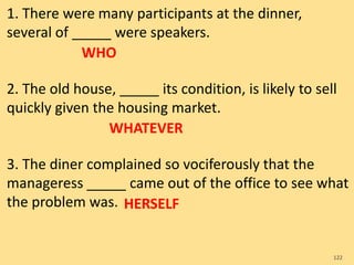 1. There were many participants at the dinner,
several of _____ were speakers.
2. The old house, _____ its condition, is likely to sell
quickly given the housing market.
3. The diner complained so vociferously that the
manageress _____ came out of the office to see what
the problem was.
122
WHO
WHATEVER
HERSELF
 