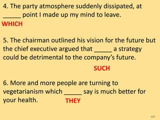4. The party atmosphere suddenly dissipated, at
_____ point I made up my mind to leave.
5. The chairman outlined his vision for the future but
the chief executive argued that _____ a strategy
could be detrimental to the company’s future.
6. More and more people are turning to
vegetarianism which _____ say is much better for
your health.
123
WHICH
SUCH
THEY
 