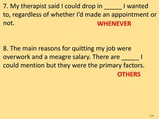 7. My therapist said I could drop in _____ I wanted
to, regardless of whether I’d made an appointment or
not.
8. The main reasons for quitting my job were
overwork and a meagre salary. There are _____ I
could mention but they were the primary factors.
124
WHENEVER
OTHERS
 