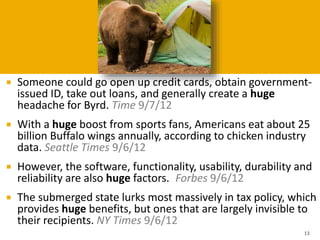  Someone could go open up credit cards, obtain government-
issued ID, take out loans, and generally create a huge
headache for Byrd. Time 9/7/12
 With a huge boost from sports fans, Americans eat about 25
billion Buffalo wings annually, according to chicken industry
data. Seattle Times 9/6/12
 However, the software, functionality, usability, durability and
reliability are also huge factors. Forbes 9/6/12
 The submerged state lurks most massively in tax policy, which
provides huge benefits, but ones that are largely invisible to
their recipients. NY Times 9/6/12
13
 