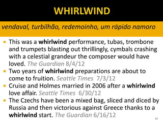  This was a whirlwind performance, tubas, trombone
and trumpets blasting out thrillingly, cymbals crashing
with a celestial grandeur the composer would have
loved. The Guardian 8/4/12
 Two years of whirlwind preparations are about to
come to fruition. Seattle Times 7/3/12
 Cruise and Holmes married in 2006 after a whirlwind
love affair. Seattle Times 6/30/12
 The Czechs have been a mixed bag, sliced and diced by
Russia and then victorious against Greece thanks to a
whirlwind start. The Guardian 6/16/12 14
vendaval, turbilhão, redemoinho, um rápido namoro
 