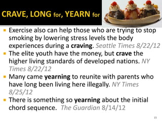  Exercise also can help those who are trying to stop
smoking by lowering stress levels the body
experiences during a craving. Seattle Times 8/22/12
 The elite youth have the money, but crave the
higher living standards of developed nations. NY
Times 8/22/12
 Many came yearning to reunite with parents who
have long been living here illegally. NY Times
8/25/12
 There is something so yearning about the initial
chord sequence. The Guardian 8/14/12
15
 