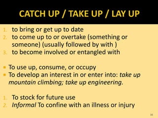 1. to bring or get up to date
2. to come up to or overtake (something or
someone) (usually followed by with )
3. to become involved or entangled with
 To use up, consume, or occupy
 To develop an interest in or enter into: take up
mountain climbing; take up engineering.
1. To stock for future use
2. Informal To confine with an illness or injury
16
 