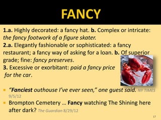 1.a. Highly decorated: a fancy hat. b. Complex or intricate:
the fancy footwork of a figure skater.
2.a. Elegantly fashionable or sophisticated: a fancy
restaurant; a fancy way of asking for a loan. b. Of superior
grade; fine: fancy preserves.
3. Excessive or exorbitant: paid a fancy price
for the car.
 “Fanciest outhouse I’ve ever seen,” one guest said. NY TIMES
9/5/12
 Brompton Cemetery … Fancy watching The Shining here
after dark? The Guardian 8/29/12
17
 
