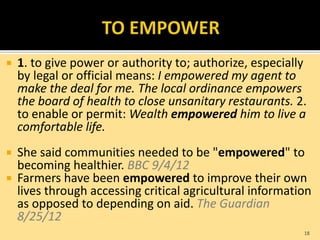  1. to give power or authority to; authorize, especially
by legal or official means: I empowered my agent to
make the deal for me. The local ordinance empowers
the board of health to close unsanitary restaurants. 2.
to enable or permit: Wealth empowered him to live a
comfortable life.
 She said communities needed to be "empowered" to
becoming healthier. BBC 9/4/12
 Farmers have been empowered to improve their own
lives through accessing critical agricultural information
as opposed to depending on aid. The Guardian
8/25/12
18
 