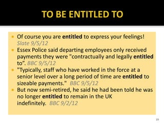  Of course you are entitled to express your feelings!
Slate 9/5/12
 Essex Police said departing employees only received
payments they were "contractually and legally entitled
to”. BBC 9/5/12
 "Typically, staff who have worked in the force at a
senior level over a long period of time are entitled to
sizeable payments." BBC 9/5/12
 But now semi-retired, he said he had been told he was
no longer entitled to remain in the UK
indefinitely. BBC 9/2/12
19
 