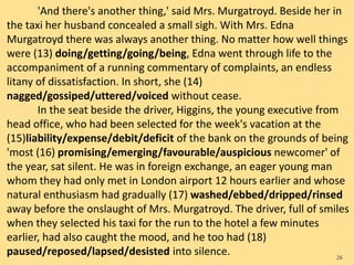 'And there's another thing,' said Mrs. Murgatroyd. Beside her in
the taxi her husband concealed a small sigh. With Mrs. Edna
Murgatroyd there was always another thing. No matter how well things
were (13) doing/getting/going/being, Edna went through life to the
accompaniment of a running commentary of complaints, an endless
litany of dissatisfaction. In short, she (14)
nagged/gossiped/uttered/voiced without cease.
In the seat beside the driver, Higgins, the young executive from
head office, who had been selected for the week's vacation at the
(15)liability/expense/debit/deficit of the bank on the grounds of being
'most (16) promising/emerging/favourable/auspicious newcomer' of
the year, sat silent. He was in foreign exchange, an eager young man
whom they had only met in London airport 12 hours earlier and whose
natural enthusiasm had gradually (17) washed/ebbed/dripped/rinsed
away before the onslaught of Mrs. Murgatroyd. The driver, full of smiles
when they selected his taxi for the run to the hotel a few minutes
earlier, had also caught the mood, and he too had (18)
paused/reposed/lapsed/desisted into silence. 26
 