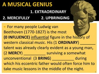 For many people Ludwig van
Beethoven (1770-1827) is the most
(0 INFLUENCE) influential figure in the history of
western classical music. His (1 ORDINARY) _______
talent was already clearly evident as a young man,
(2 MERCY) __________ surviving a somewhat
unconventional (3 BRING) __________ during
which his eccentric father would often force him to
take music lessons in the middle of the night.
3
A MUSICAL GENIUS
1. EXTRAORDINARY
2. MERCIFULLY 2. UPBRINGING
 