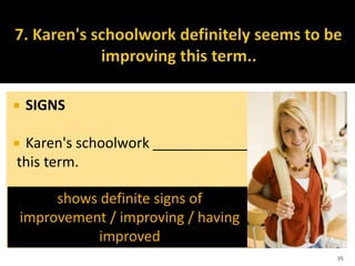  SIGNS
 Karen's schoolwork ____________
this term.
35
shows definite signs of
improvement / improving / having
improved
 