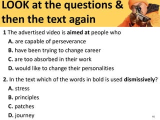1 The advertised video is aimed at people who
A. are capable of perseverance
B. have been trying to change career
C. are too absorbed in their work
D. would like to change their personalities
2. In the text which of the words in bold is used dismissively?
A. stress
B. principles
C. patches
D. journey 40
LOOK at the questions &
then the text again
 