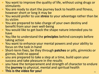  You want to improve the quality of life, without using drugs or
stimulants
 You are ready to start the journey back to health and fitness,
however short or long it may be
 You would prefer to use stress to your advantage rather than be
its victim
 You are prepared to take charge of your own destiny and
benefit from your own well-being
 You would like to get back the shape nature intended you to
have
 You like to understand the principles behind concepts before
taking action
 You want to enhance your mental powers and your ability to
focus on the task in hand
 Short-term fixes, be they through patches or pills, gimmicks or
gizmos, hold no appeal
 you are prepared to take a step at a time, build upon your
success and take pleasure in the results
 you have the temperament and strength of character to endure
the journey to physical, mental and spiritual health
 This is the video for you! 41
 