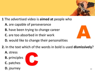 1 The advertised video is aimed at people who
A. are capable of perseverance
B. have been trying to change career
C. are too absorbed in their work
D. would like to change their personalities
2. In the text which of the words in bold is used dismissively?
A. stress
B. principles
C. patches
D. journey 42
A
C
 