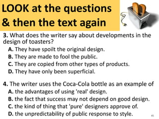 3. What does the writer say about developments in the
design of toasters?
A. They have spoilt the original design.
B. They are made to fool the public.
C. They are copied from other types of products.
D. They have only been superficial.
4. The writer uses the Coca-Cola bottle as an example of
A. the advantages of using 'real' design.
B. the fact that success may not depend on good design.
C. the kind of thing that 'pure' designers approve of.
D. the unpredictability of public response to style. 45
LOOK at the questions
& then the text again
 