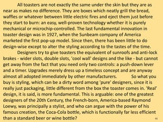 All toasters are not exactly the same under the skin but they are as
near as makes no difference. They are boxes which neatly grill the bread,
waffles or whatever between little electric fires and eject them just before
they start to burn: an easy, well-proven technology whether it is purely
mechanical or microchip-controlled. The last fundamental innovation in
toaster design was in 1927, when the Sunbeam company of America
marketed the first pop-up model. Since then, there has been little to do
design-wise except to alter the styling according to the tastes of the time.
Designers try to give toasters the equivalent of sunroofs and anti-lock
brakes - wider slots, double slots, 'cool wall' designs and the like - but cannot
get away from the fact that you need only two controls: a push-down lever
and a timer. Upgrades merely dress up a timeless concept and are anyway
almost all adopted immediately by other manufacturers. So what you
buy is styling, which can be a dirty word among 'pure' designers, since it is
really just packaging, little different from the box the toaster comes in. 'Real'
design, it is said, is more fundamental. This is arguable: one of the greatest
designers of the 20th Century, the French-born, America-based Raymond
Loewy, was principally a stylist, and who can argue with the power of his
famous creation, the Coca-Cola bottle, which is functionally far less efficient
than a standard beer or wine bottle? 46
 