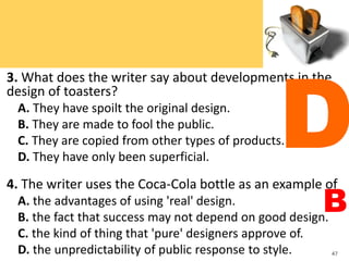 3. What does the writer say about developments in the
design of toasters?
A. They have spoilt the original design.
B. They are made to fool the public.
C. They are copied from other types of products.
D. They have only been superficial.
4. The writer uses the Coca-Cola bottle as an example of
A. the advantages of using 'real' design.
B. the fact that success may not depend on good design.
C. the kind of thing that 'pure' designers approve of.
D. the unpredictability of public response to style. 47
D
B
 
