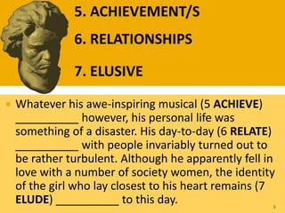  Whatever his awe-inspiring musical (5 ACHIEVE)
__________ however, his personal life was
something of a disaster. His day-to-day (6 RELATE)
__________ with people invariably turned out to
be rather turbulent. Although he apparently fell in
love with a number of society women, the identity
of the girl who lay closest to his heart remains (7
ELUDE) __________ to this day. 5
5. ACHIEVEMENT/S
6. RELATIONSHIPS
7. ELUSIVE
 