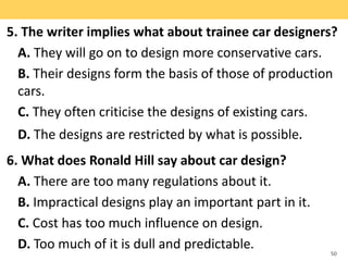 5. The writer implies what about trainee car designers?
A. They will go on to design more conservative cars.
B. Their designs form the basis of those of production
cars.
C. They often criticise the designs of existing cars.
D. The designs are restricted by what is possible.
6. What does Ronald Hill say about car design?
A. There are too many regulations about it.
B. Impractical designs play an important part in it.
C. Cost has too much influence on design.
D. Too much of it is dull and predictable. 50
 