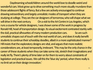 Daydreamingschoolchildrenaroundtheworldlovetodoodleweirdand
wonderfulcars.Mostgrowuptodrivesomethingmuchmorevisuallymundanethan
thoseadolescentflightsoffancy.Butafewareactivelyencouragedtocontinue
drawingextraordinaryandlargelyunrealisticmodesoftransportwhentheyare
studyingatcollege.Theyarethecardesignersoftomorrow,whowillshapewhatwe
willdriveinthenextcentury. OnavisittotheArtCentreinLosAngeles,which
runsacourseforvehicledesigners,Iwasshownsomeoftheworkinprogressby
RonaldHill,headoftransportationdesign.Itsvisualexcitementcontrastedstarklywith
thedull,practicalsilhouettesofmanymodernproductioncars. Soaresuch
unrealisticshapesoutoftouchwiththerealworldofcars,anddoesitreallybenefit
studentstocontinuetheirschooldaydoodles,albeitinamoresophisticatedmanner?
Hillinsiststhattheexploratorydesignsarevital,andarguesthatmorerealistic
considerationsare,atleasttemporarily,irrelevant.'Thismaybetheonlychanceinthe
careerofthesestudentswhentheycantakesomerisk,stretchtheirimaginationsand
reallyletfly.There'splentyoftimelateronforthemtoworryaboutconstraintsof
legislationandpracticalissues.Wecallthisthe'bluesky'period,whentherereallyis
nolimitsetontheirdesigninnovation.'
51
 