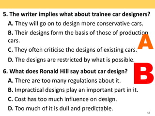 5. The writer implies what about trainee car designers?
A. They will go on to design more conservative cars.
B. Their designs form the basis of those of production
cars.
C. They often criticise the designs of existing cars.
D. The designs are restricted by what is possible.
6. What does Ronald Hill say about car design?
A. There are too many regulations about it.
B. Impractical designs play an important part in it.
C. Cost has too much influence on design.
D. Too much of it is dull and predictable. 52
A
B
 